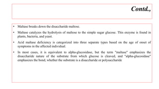 • Maltase breaks down the disaccharide maltose.
• Maltase catalyzes the hydrolysis of maltose to the simple sugar glucose. This enzyme is found in
plants, bacteria, and yeast.
• Acid maltase deficiency is categorized into three separate types based on the age of onset of
symptoms in the affected individual.
• In most cases, it is equivalent to alpha-glucosidase, but the term "maltase" emphasizes the
disaccharide nature of the substrate from which glucose is cleaved, and "alpha-glucosidase"
emphasizes the bond, whether the substrate is a disaccharide or polysaccharide
Contd.,
 