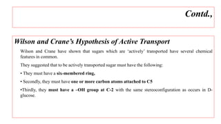 Wilson and Crane’s Hypothesis of Active Transport
Wilson and Crane have shown that sugars which are ‘actively’ transported have several chemical
features in common.
They suggested that to be actively transported sugar must have the following:
• They must have a six-membered ring,
• Secondly, they must have one or more carbon atoms attached to C5
•Thirdly, they must have a –OH group at C-2 with the same stereoconfiguration as occurs in D-
glucose.
Contd.,
 