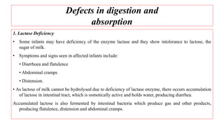 Defects in digestion and
absorption
1. Lactase Deficiency
• Some infants may have deficiency of the enzyme lactase and they show intolerance to lactose, the
sugar of milk.
• Symptoms and signs seen in affected infants include:
• Diarrhoea and flatulence
• Abdominal cramps
• Distension.
• As lactose of milk cannot be hydrolysed due to deficiency of lactase enzyme, there occurs accumulation
of lactose in intestinal tract, which is osmotically active and holds water, producing diarrhea.
Accumulated lactose is also fermented by intestinal bacteria which produce gas and other products,
producing flatulence, distension and abdominal cramps.
 