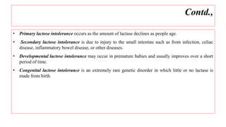 • Primary lactose intolerance occurs as the amount of lactase declines as people age.
• Secondary lactose intolerance is due to injury to the small intestine such as from infection, celiac
disease, inflammatory bowel disease, or other diseases.
• Developmental lactose intolerance may occur in premature babies and usually improves over a short
period of time.
• Congenital lactose intolerance is an extremely rare genetic disorder in which little or no lactase is
made from birth.
Contd.,
 