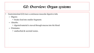 GI: Overview: Organ systems
• Gastrointestinal (GI) tract a continuous muscular digestive tube
– Digests:
• breaks food into smaller fragments
– Absorbs:
• digested material is moved through mucosa into the blood
– Eliminates:
• unabsorbed & secreted wastes.
 