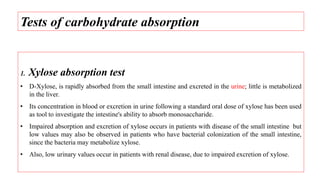 1. Xylose absorption test
• D-Xylose, is rapidly absorbed from the small intestine and excreted in the urine; little is metabolized
in the liver.
• Its concentration in blood or excretion in urine following a standard oral dose of xylose has been used
as tool to investigate the intestine's ability to absorb monosaccharide.
• Impaired absorption and excretion of xylose occurs in patients with disease of the small intestine but
low values may also be observed in patients who have bacterial colonization of the small intestine,
since the bacteria may metabolize xylose.
• Also, low urinary values occur in patients with renal disease, due to impaired excretion of xylose.
Tests of carbohydrate absorption
 