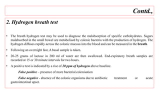 2. Hydrogen breath test
• The breath hydrogen test may be used to diagnose the malabsorption of specific carbohydrates. Sugars
malabsorbed in the small bowel are metabolised by colonic bacteria with the production of hydrogen. The
hydrogen diffuses rapidly across the colonic mucosa into the blood and can be measured in the breath.
• Following an overnight fast, A basal sample is taken.
• 20-25 grams of lactose in 200 ml of water are then swallowed. End-expiratory breath samples are
recorded at 15 or 30 minute intervals for two hours.
• A positive test is indicated by a rise of 20 ppm of hydrogen above baseline.
False positive – presence of more bacterial colonisation
False negative - absence of the colonic organisms due to antibiotic treatment or acute
gastrointestinal upset.
Contd.,
 