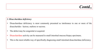 3. Disaccharidase deficiency
• Disaccharidase deficiency is most commonly presented as intolerance to one or more of the
disaccharides - lactose, maltose or sucrose.
• The defect may be congenital or acquired.
• Disaccharidase activity can be measured in small intestinal mucosa biopsy specimens.
• This is the most reliable way of specifically diagnosing small intestinal disaccharidase deficiency.
Contd.,
 