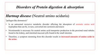 Disorders of Protein digestion & absorption
Hartnup disease (Neutral amino aciduria)
"pellagra-like dermatosis”
• Is an autosomal recessive metabolic disorder affecting the absorption of aromatic amino acid
tryptophan that can be, in turn, converted into serotonin and niacin
• Nicotinamide is necessary for neutral amino acid transporter production in the proximal renal tubules
found in the kidney, and intestinal mucosal cells found in the small intestine.
• Therefore, a symptom stemming from this disorder results in increased amounts of amino acids in
the urine.
 