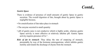 Gastric lipase
There is evidence of presence of small amounts of gastric lipase in gastric
secretion. The overall digestion of fats, brought about by gastric lipase is
negligible because,
• No emulsification of fats takes place in stomach
• The enzyme secreted in small quantity
• pH of gastric juice is not conducive which is highly acidic, whereas gastric
lipase activity is more effective at relatively alkaline pH. Gastric lipase
activity requires presence of Ca++.
Role of fat in stomach: They delay the rate of emptying of stomach,
presumably by way of the hormone enterogastrone, which inhibits gastric
motility and retards the discharge of chyme from the stomach.
Contd.,
 