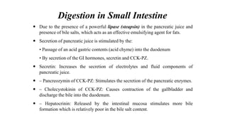 Digestion in Small Intestine
 Due to the presence of a powerful lipase (steapsin) in the pancreatic juice and
presence of bile salts, which acts as an effective emulsifying agent for fats.
 Secretion of pancreatic juice is stimulated by the:
• Passage of an acid gastric contents (acid chyme) into the duodenum
• By secretion of the GI hormones, secretin and CCK-PZ.
 Secretin: Increases the secretion of electrolytes and fluid components of
pancreatic juice.
 – Pancreozymin of CCK-PZ: Stimulates the secretion of the pancreatic enzymes.
 – Cholecystokinin of CCK-PZ: Causes contraction of the gallbladder and
discharge the bile into the duodenum.
 – Hepatocrinin: Released by the intestinal mucosa stimulates more bile
formation which is relatively poor in the bile salt content.
 