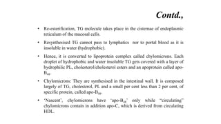 • Re-esterification, TG molecule takes place in the cisternae of endoplasmic
reticulum of the mucosal cells.
• Resynthesised TG cannot pass to lymphatics nor to portal blood as it is
insoluble in water (hydrophobic).
• Hence, it is converted to lipoprotein complex called chylomicrons. Each
droplet of hydrophobic and water insoluble TG gets covered with a layer of
hydrophilic PL, cholesterol/cholesterol esters and an apoprotein called apo-
B48.
• Chylomicrons: They are synthesised in the intestinal wall. It is composed
largely of TG, cholesterol, PL and a small per cent less than 2 per cent, of
specific protein, called apo-B48.
• ‘Nascent’, chylomicrons have ‘apo-B48’ only while “circulating”
chylomicrons contain in addition apo-C, which is derived from circulating
HDL.
Contd.,
 