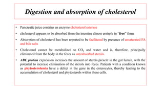 Digestion and absorption of cholesterol
• Pancreatic juice contains an enzyme cholesterol esterase
• cholesterol appears to be absorbed from the intestine almost entirely in “free” form
• Absorption of cholesterol has been reported to be facilitated by presence of unsaturated FA
and bile salts
• Cholesterol cannot be metabolized to CO2 and water and is, therefore, principally
eliminated from the body in the feces as unreabsorbed sterols.
• ABC protein expression increases the amount of sterols present in the gut lumen, with the
potential to increase elimination of the sterols into feces. Patients with a condition known
as phytosterolemia have a defect in the gene in the enterocytes, thereby leading to the
accumulation of cholesterol and phytosterols within these cells.
 