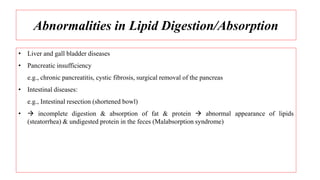 Abnormalities in Lipid Digestion/Absorption
• Liver and gall bladder diseases
• Pancreatic insufficiency
e.g., chronic pancreatitis, cystic fibrosis, surgical removal of the pancreas
• Intestinal diseases:
e.g., Intestinal resection (shortened bowl)
•  incomplete digestion & absorption of fat & protein  abnormal appearance of lipids
(steatorrhea) & undigested protein in the feces (Malabsorption syndrome)
 