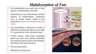 Malabsorption of Fats
• Fat malabsorption can result due to both
digestive and absorptive disorders
• Steatorrhoea is one of the primary clinical
features of malabsorption syndromes
such as coeliac disease results in the
production of pale, foul-smelling and oily
stools.
• The steatorrhoea is believed to be due to
inhibition of pancreatic lipase by the high
H+ concentration in the intestinal lumen.
• Coeliac disease, when foods containing
gluten are eaten, auto immune antibodies
are produced against gluten that damages
the lining of the small intestine.
• Chronic pancreatitis
• Obstruction of bile ducts
 