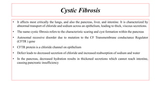 Cystic Fibrosis
• It affects most critically the lungs, and also the pancreas, liver, and intestine. It is characterized by
abnormal transport of chloride and sodium across an epithelium, leading to thick, viscous secretions.
• The name cystic fibrosis refers to the characteristic scaring and cyst formation within the pancreas
• Autosomal recessive disorder due to mutation to the CF Transmembrane conductance Regulator
(CFTR ) gene
• CFTR protein is a chloride channel on epithelium
• Defect leads to decreased secretion of chloride and increased reabsorption of sodium and water
• In the pancreas, decreased hydration results in thickened secretions which cannot reach intestine,
causing pancreatic insufficiency
 
