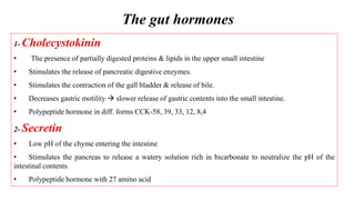 The gut hormones
1- Cholecystokinin
• The presence of partially digested proteins & lipids in the upper small intestine
• Stimulates the release of pancreatic digestive enzymes.
• Stimulates the contraction of the gall bladder & release of bile.
• Decreases gastric motility  slower release of gastric contents into the small intestine.
• Polypeptide hormone in diff. forms CCK-58, 39, 33, 12, 8,4
2- Secretin
• Low pH of the chyme entering the intestine
• Stimulates the pancreas to release a watery solution rich in bicarbonate to neutralize the pH of the
intestinal contents
• Polypeptide hormone with 27 amino acid
 