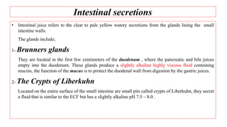 Intestinal secretions
• Intestinal juice refers to the clear to pale yellow watery secretions from the glands lining the small
intestine walls.
The glands include;
1- Brunners glands
They are located in the first few centimeters of the duodenum , where the pancreatic and bile juices
empty into the duodenum. These glands produce a slightly alkaline highly viscous fluid containing
mucins, the function of the mucus is to protect the duodenal wall from digestion by the gastric juices.
2- The Crypts of Liberkuhn
Located on the entire surface of the small intestine are small pits called crypts of Liberkuhn, they secret
a fluid that is similar to the ECF but has a slightly alkaline pH 7.5 – 8.0 .
 