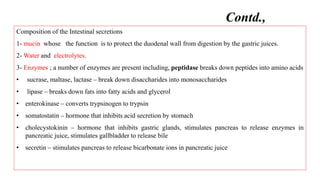 Composition of the Intestinal secretions
1- mucin whose the function is to protect the duodenal wall from digestion by the gastric juices.
2- Water and electrolytes.
3- Enzymes ; a number of enzymes are present including, peptidase breaks down peptides into amino acids
• sucrase, maltase, lactase – break down disaccharides into monosaccharides
• lipase – breaks down fats into fatty acids and glycerol
• enterokinase – converts trypsinogen to trypsin
• somatostatin – hormone that inhibits acid secretion by stomach
• cholecystokinin – hormone that inhibits gastric glands, stimulates pancreas to release enzymes in
pancreatic juice, stimulates gallbladder to release bile
• secretin – stimulates pancreas to release bicarbonate ions in pancreatic juice
Contd.,
 