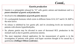 Gastrin production
• Gastrin is a polypeptide released by “G” cells gastric antrum and duodenum and is a
potent stimulator of gastric acid production.
• Involved in the stimulation of growth gastric mucosa
• It’s a polypeptide hormone which exists in different forms G14, G17 and G 34. G17 is
the most active.
• Its release is inhibited by low gastric pH, and its circulating levels are increased in
patients with chronic hypochlorhydria.
• So, plasma gastrin may be elevated in cases of decreased HCL production in the
stomach such as due to gastritis, pernicious anemia.
• The most important clinical application for the measurement of gastrin is in the
investigation of patients with gastric acid hyper secretion thought to be caused by a
gastrinoma (Zollinger-Ellison syndrome).
Contd.,
 