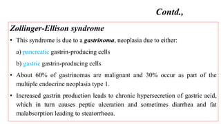 Zollinger-Ellison syndrome
• This syndrome is due to a gastrinoma, neoplasia due to either:
a) pancreatic gastrin-producing cells
b) gastric gastrin-producing cells
• About 60% of gastrinomas are malignant and 30% occur as part of the
multiple endocrine neoplasia type 1.
• Increased gastrin production leads to chronic hypersecretion of gastric acid,
which in turn causes peptic ulceration and sometimes diarrhea and fat
malabsorption leading to steatorrhoea.
Contd.,
 