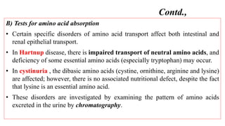 B) Tests for amino acid absorption
• Certain specific disorders of amino acid transport affect both intestinal and
renal epithelial transport.
• In Hartnup disease, there is impaired transport of neutral amino acids, and
deficiency of some essential amino acids (especially tryptophan) may occur.
• In cystinuria , the dibasic amino acids (cystine, ornithine, arginine and lysine)
are affected; however, there is no associated nutritional defect, despite the fact
that lysine is an essential amino acid.
• These disorders are investigated by examining the pattern of amino acids
excreted in the urine by chromatography.
Contd.,
 