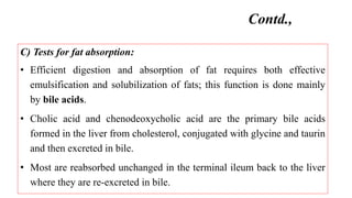 C) Tests for fat absorption:
• Efficient digestion and absorption of fat requires both effective
emulsification and solubilization of fats; this function is done mainly
by bile acids.
• Cholic acid and chenodeoxycholic acid are the primary bile acids
formed in the liver from cholesterol, conjugated with glycine and taurin
and then excreted in bile.
• Most are reabsorbed unchanged in the terminal ileum back to the liver
where they are re-excreted in bile.
Contd.,
 