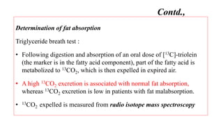 Determination of fat absorption
Triglyceride breath test :
• Following digestion and absorption of an oral dose of [13C]-triolein
(the marker is in the fatty acid component), part of the fatty acid is
metabolized to 13CO2, which is then expelled in expired air.
• A high 13CO2 excretion is associated with normal fat absorption,
whereas 13CO2 excretion is low in patients with fat malabsorption.
• 13CO2 expelled is measured from radio isotope mass spectroscopy
Contd.,
 