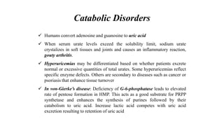 Catabolic Disorders
 Humans convert adenosine and guanosine to uric acid
 When serum urate levels exceed the solubility limit, sodium urate
crystalizes in soft tissues and joints and causes an inflammatory reaction,
gouty arthritis.
 Hyperuricemias may be differentiated based on whether patients excrete
normal or excessive quantities of total urates. Some hyperuricemias reflect
specific enzyme defects. Others are secondary to diseases such as cancer or
psoriasis that enhance tissue turnover
 In von-Gierke’s disease: Deficiency of G-6-phosphatase leads to elevated
rate of pentose formation in HMP. This acts as a good substrate for PRPP
synthetase and enhances the synthesis of purines followed by their
catabolism to uric acid. Increase lactic acid competes with uric acid
excretion resulting to retention of uric acid
 