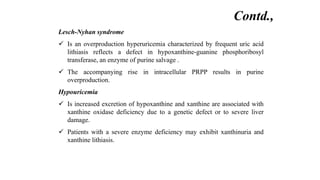 Lesch-Nyhan syndrome
 Is an overproduction hyperuricemia characterized by frequent uric acid
lithiasis reflects a defect in hypoxanthine-guanine phosphoribosyl
transferase, an enzyme of purine salvage .
 The accompanying rise in intracellular PRPP results in purine
overproduction.
Hypouricemia
 Is increased excretion of hypoxanthine and xanthine are associated with
xanthine oxidase deficiency due to a genetic defect or to severe liver
damage.
 Patients with a severe enzyme deficiency may exhibit xanthinuria and
xanthine lithiasis.
Contd.,
 