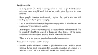 Gastric Atrophy
• In many people who have chronic gastritis, the mucosa gradually becomes
more and more atrophic until little or no gastric gland digestive secretion
remains.
• Some people develop autoimmunity against the gastric mucosa, this
leading eventually to gastric atrophy.
• Loss of the stomach secretions in gastric atrophy leads to achlorhydria and,
occasionally, to pernicious anemia.
• Achlorhydria (and Hypochlorhydria) is a condition in which stomach fails
to secrete hydrochloric acid; it is diagnosed when the pH of the gastric
secretions fails to decrease below 6.5 after maximal stimulation.
• When acid is not secreted, pepsin also usually is not secreted.
Pernicious Anemia in Gastric Atrophy
• Normal gastric secretions contain a glycoprotein called intrinsic factor.
Intrinsic factor must be present for adequate absorption of vitamin B12
from the ileum. That is, IF combines vit B12 and transports to ileum.
 