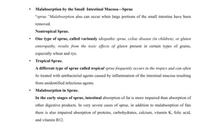 • Malabsorption by the Small Intestinal Mucosa—Sprue
“sprue.”Malabsorption also can occur when large portions of the small intestine have been
removed.
Nontropical Sprue.
• One type of sprue, called variously idiopathic sprue, celiac disease (in children), or gluten
enteropathy, results from the toxic effects of gluten present in certain types of grains,
especially wheat and rye.
• Tropical Sprue.
A different type of sprue called tropical sprue frequently occurs in the tropics and can often
be treated with antibacterial agents caused by inflammation of the intestinal mucosa resulting
from unidentified infectious agents.
• Malabsorption in Sprue.
In the early stages of sprue, intestinal absorption of fat is more impaired than absorption of
other digestive products. In very severe cases of sprue, in addition to malabsorption of fats
there is also impaired absorption of proteins, carbohydrates, calcium, vitamin K, folic acid,
and vitamin B12.
 