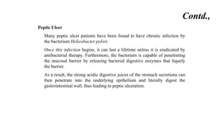 Contd.,
Peptic Ulcer
Many peptic ulcer patients have been found to have chronic infection by
the bacterium Helicobacter pylori.
Once this infection begins, it can last a lifetime unless it is eradicated by
antibacterial therapy. Furthermore, the bacterium is capable of penetrating
the mucosal barrier by releasing bacterial digestive enzymes that liquefy
the barrier.
As a result, the strong acidic digestive juices of the stomach secretions can
then penetrate into the underlying epithelium and literally digest the
gastrointestinal wall, thus leading to peptic ulceration.
 