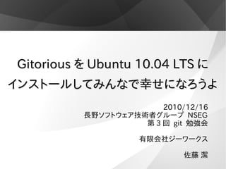 Gitorious を Ubuntu 10.04 LTS に
インストールしてみんなで幸せになろうよ
                        2010/12/16
          長野ソフトウェア技術者グループ NSEG
                    第 3 回 git 勉強会

                    有限会社ジーワークス

                             佐藤 潔
 