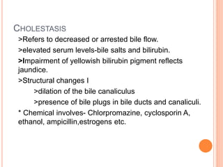 CHOLESTASIS
>Refers to decreased or arrested bile flow.
>elevated serum levels-bile salts and bilirubin.
>Impairment of yellowish bilirubin pigment reflects
jaundice.
>Structural changes I
>dilation of the bile canaliculus
>presence of bile plugs in bile ducts and canaliculi.
* Chemical involves- Chlorpromazine, cyclosporin A,
ethanol, ampicillin,estrogens etc.
 