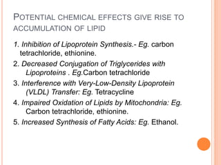 POTENTIAL CHEMICAL EFFECTS GIVE RISE TO
ACCUMULATION OF LIPID
1. Inhibition of Lipoprotein Synthesis.- Eg. carbon
tetrachloride, ethionine.
2. Decreased Conjugation of Triglycerides with
Lipoproteins . Eg.Carbon tetrachloride
3. Interference with Very-Low-Density Lipoprotein
(VLDL) Transfer: Eg. Tetracycline
4. Impaired Oxidation of Lipids by Mitochondria: Eg.
Carbon tetrachloride, ethionine.
5. Increased Synthesis of Fatty Acids: Eg. Ethanol.
 
