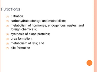 FUNCTIONS
(1) Filtration
(2) carbohydrate storage and metabolism;
(3) metabolism of hormones, endogenous wastes, and
foreign chemicals;
(4) synthesis of blood proteins;
(5) urea formation;
(6) metabolism of fats; and
(7) bile formation
 