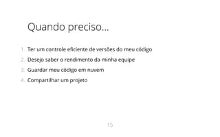 Quando preciso...
1.  Ter um controle eficiente de versões do meu código
2.  Desejo saber o rendimento da minha equipe
3.  Guardar meu código em nuvem
4.  Compartilhar um projeto
15
 