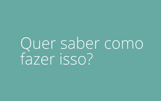 Quer saber como
fazer isso?
 