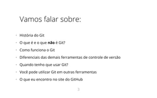 Vamos falar sobre:
•   História do Git
•   O que é e o que não é Git?
•   Como funciona o Git
•   Diferenciais das demais ferramentas de controle de versão
•   Quando tenho que usar Git?
•   Você pode utilizar Git em outras ferramentas
•   O que eu encontro no site do GitHub
3
 