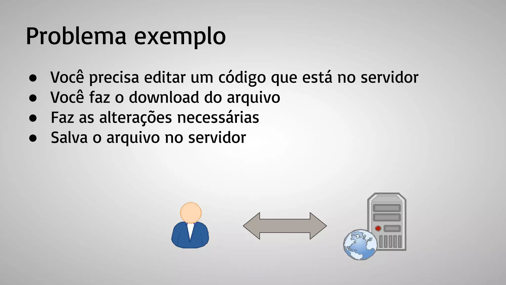 Problema exemplo
● Você precisa editar um código que está no servidor
● Você faz o download do arquivo
● Faz as alterações necessárias
● Salva o arquivo no servidor
 