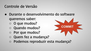 Controle de Versão
● Durante o desenvolvimento do software
queremos saber:
○ O que mudou?
○ Quando mudou?
○ Por que mudou?
○ Quem fez a mudança?
○ Podemos reproduzir esta mudança?
COMMIT
 