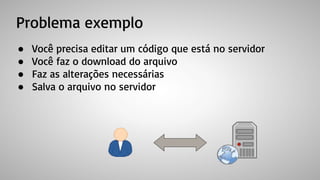 Problema exemplo
● Você precisa editar um código que está no servidor
● Você faz o download do arquivo
● Faz as alterações necessárias
● Salva o arquivo no servidor
 