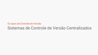 Sistemas de Controle de Versão Centralizados
Os tipos de Controle de Versão
 