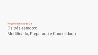 Os três estados:
Modificado, Preparado e Consolidado
Noções básicas de Git
 
