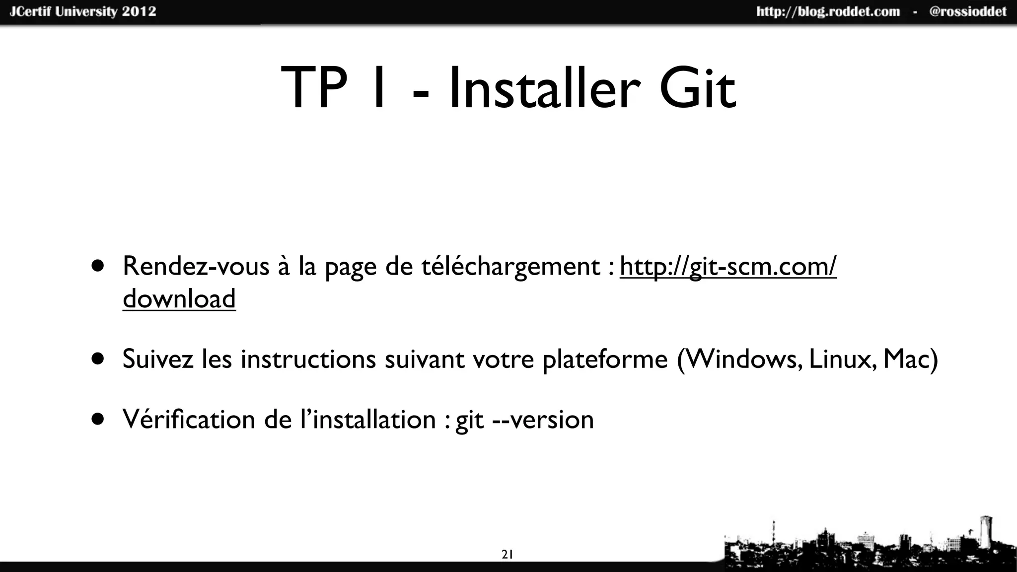 TP 1 - Installer Git

•   Rendez-vous à la page de téléchargement : http://git-scm.com/
    download

•   Suivez les instructions suivant votre plateforme (Windows, Linux, Mac)

•   Vériﬁcation de l’installation : git --version



                                        21
 