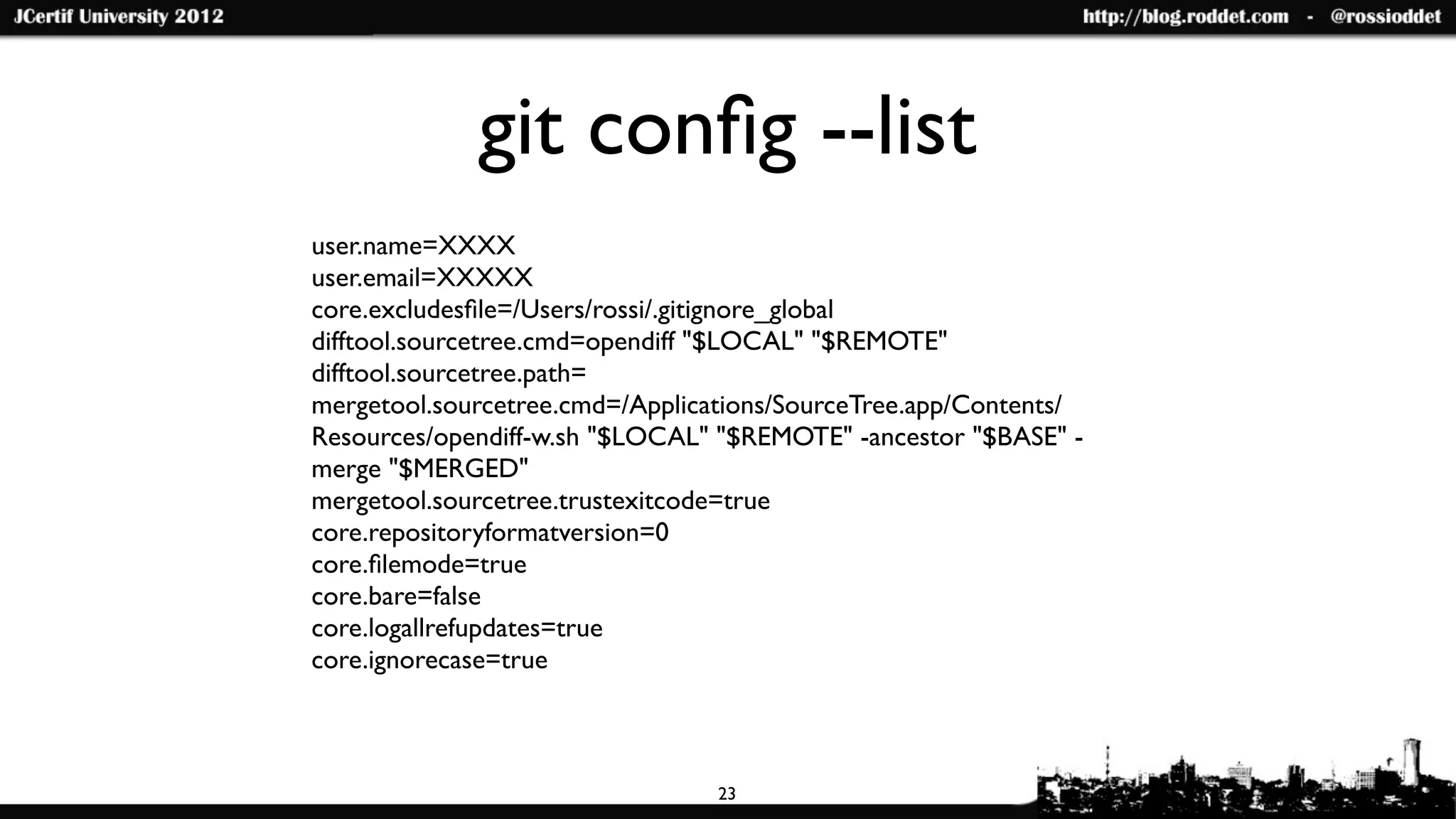 git conﬁg --list
user.name=XXXX
user.email=XXXXX
core.excludesﬁle=/Users/rossi/.gitignore_global
difftool.sourcetree.cmd=opendiff "$LOCAL" "$REMOTE"
difftool.sourcetree.path=
mergetool.sourcetree.cmd=/Applications/SourceTree.app/Contents/
Resources/opendiff-w.sh "$LOCAL" "$REMOTE" -ancestor "$BASE" -
merge "$MERGED"
mergetool.sourcetree.trustexitcode=true
core.repositoryformatversion=0
core.ﬁlemode=true
core.bare=false
core.logallrefupdates=true
core.ignorecase=true



                                 23
 
