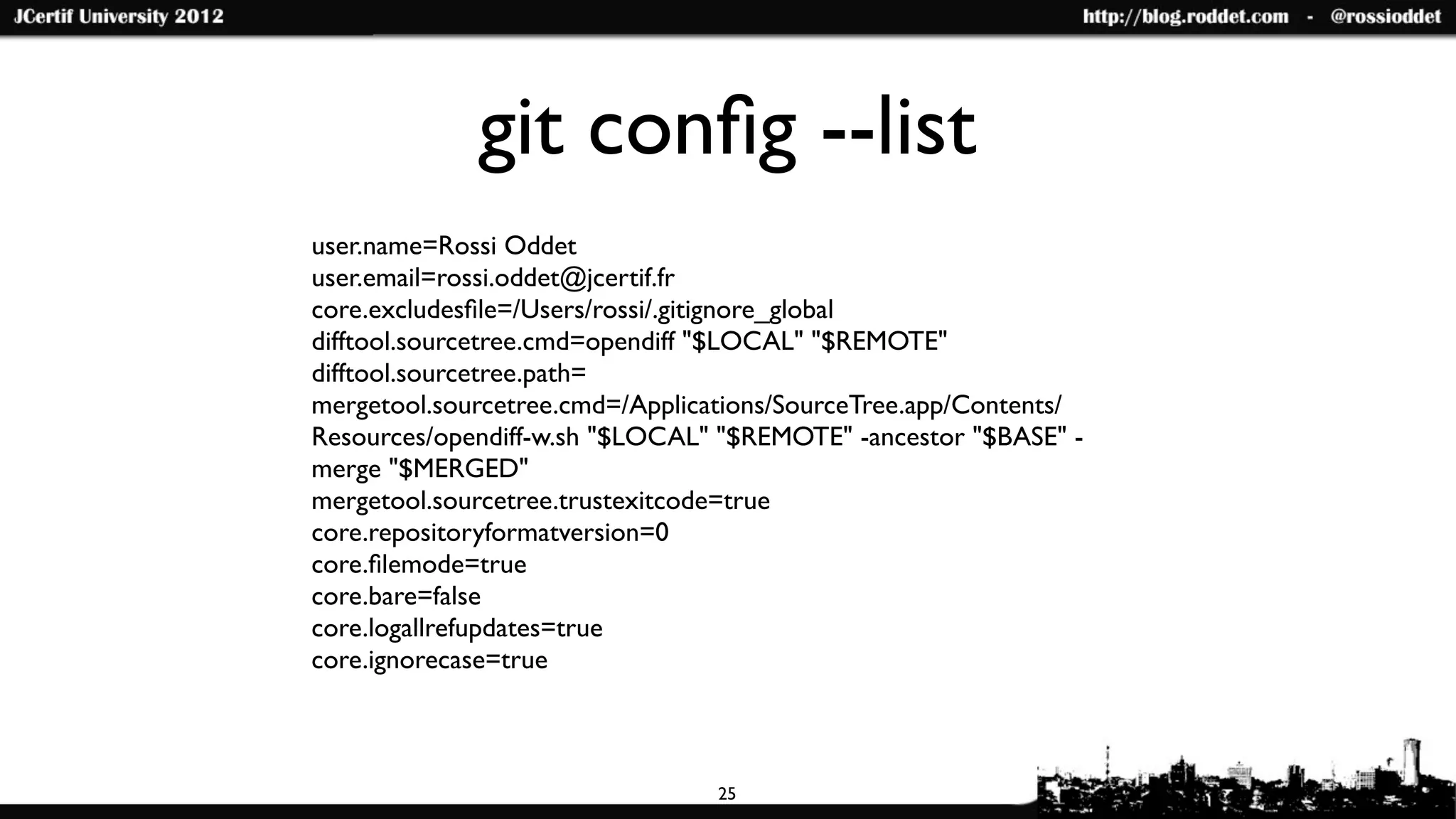 git conﬁg --list
user.name=Rossi Oddet
user.email=rossi.oddet@jcertif.fr
core.excludesﬁle=/Users/rossi/.gitignore_global
difftool.sourcetree.cmd=opendiff "$LOCAL" "$REMOTE"
difftool.sourcetree.path=
mergetool.sourcetree.cmd=/Applications/SourceTree.app/Contents/
Resources/opendiff-w.sh "$LOCAL" "$REMOTE" -ancestor "$BASE" -
merge "$MERGED"
mergetool.sourcetree.trustexitcode=true
core.repositoryformatversion=0
core.ﬁlemode=true
core.bare=false
core.logallrefupdates=true
core.ignorecase=true



                                 25
 