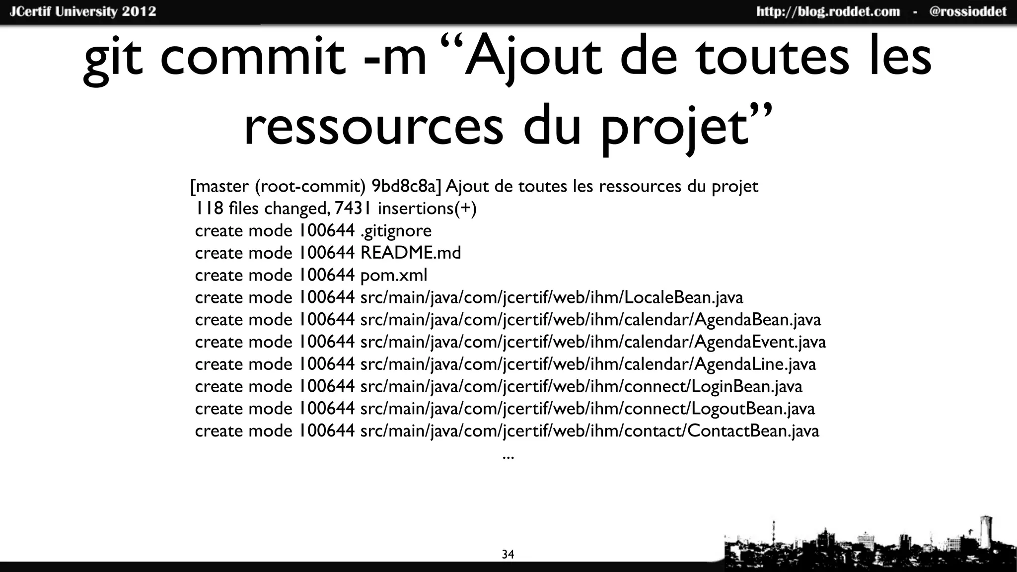 git commit -m “Ajout de toutes les
       ressources du projet”
    [master (root-commit) 9bd8c8a] Ajout de toutes les ressources du projet
     118 ﬁles changed, 7431 insertions(+)
     create mode 100644 .gitignore
     create mode 100644 README.md
     create mode 100644 pom.xml
     create mode 100644 src/main/java/com/jcertif/web/ihm/LocaleBean.java
     create mode 100644 src/main/java/com/jcertif/web/ihm/calendar/AgendaBean.java
     create mode 100644 src/main/java/com/jcertif/web/ihm/calendar/AgendaEvent.java
     create mode 100644 src/main/java/com/jcertif/web/ihm/calendar/AgendaLine.java
     create mode 100644 src/main/java/com/jcertif/web/ihm/connect/LoginBean.java
     create mode 100644 src/main/java/com/jcertif/web/ihm/connect/LogoutBean.java
     create mode 100644 src/main/java/com/jcertif/web/ihm/contact/ContactBean.java
                                          ...




                                          34
 