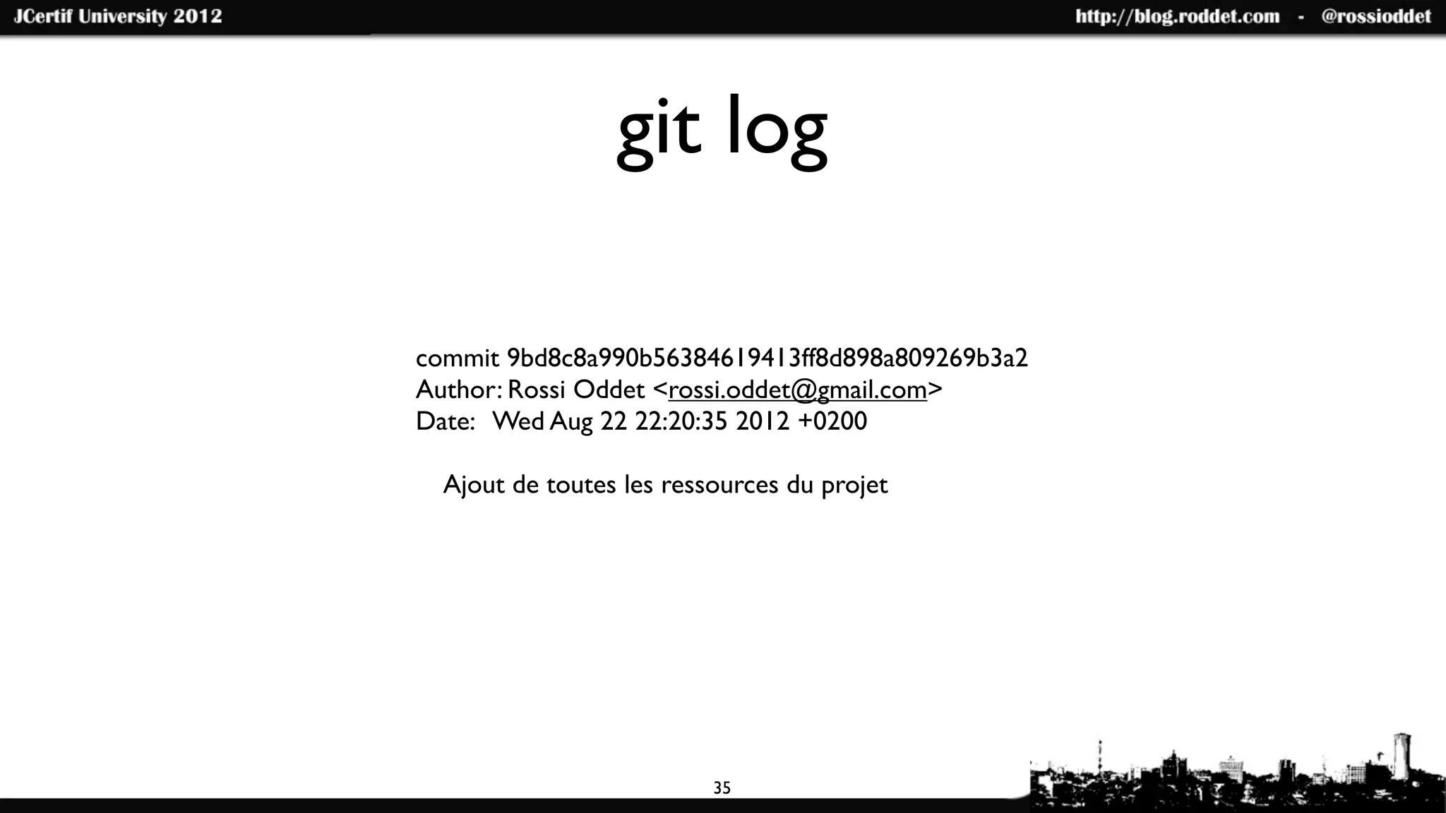 git log

commit 9bd8c8a990b56384619413ff8d898a809269b3a2
Author: Rossi Oddet <rossi.oddet@gmail.com>
Date: Wed Aug 22 22:20:35 2012 +0200

  Ajout de toutes les ressources du projet




                          35
 