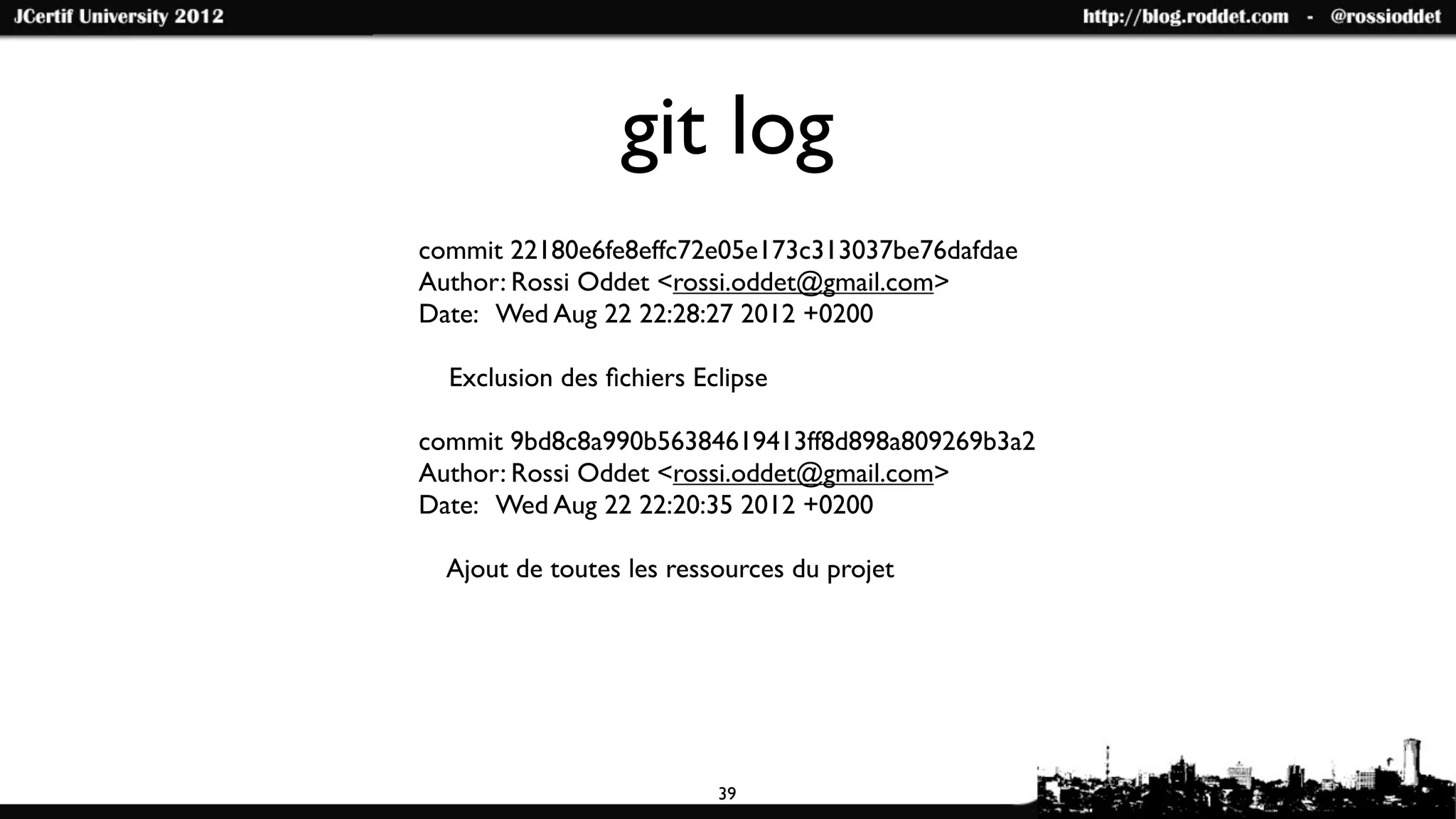git log
commit 22180e6fe8effc72e05e173c313037be76dafdae
Author: Rossi Oddet <rossi.oddet@gmail.com>
Date: Wed Aug 22 22:28:27 2012 +0200

  Exclusion des ﬁchiers Eclipse

commit 9bd8c8a990b56384619413ff8d898a809269b3a2
Author: Rossi Oddet <rossi.oddet@gmail.com>
Date: Wed Aug 22 22:20:35 2012 +0200

  Ajout de toutes les ressources du projet




                          39
 
