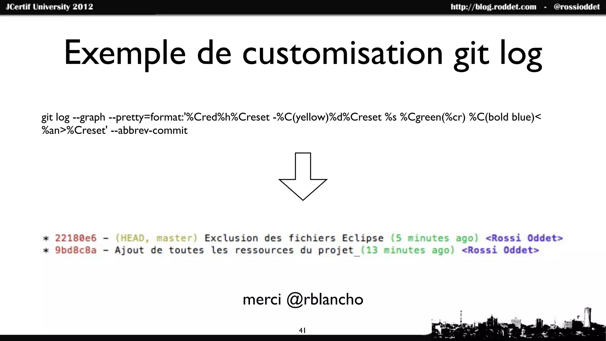 Exemple de customisation git log
git log --graph --pretty=format:'%Cred%h%Creset -%C(yellow)%d%Creset %s %Cgreen(%cr) %C(bold blue)<
%an>%Creset' --abbrev-commit




                                       merci @rblancho
                                                  41
 