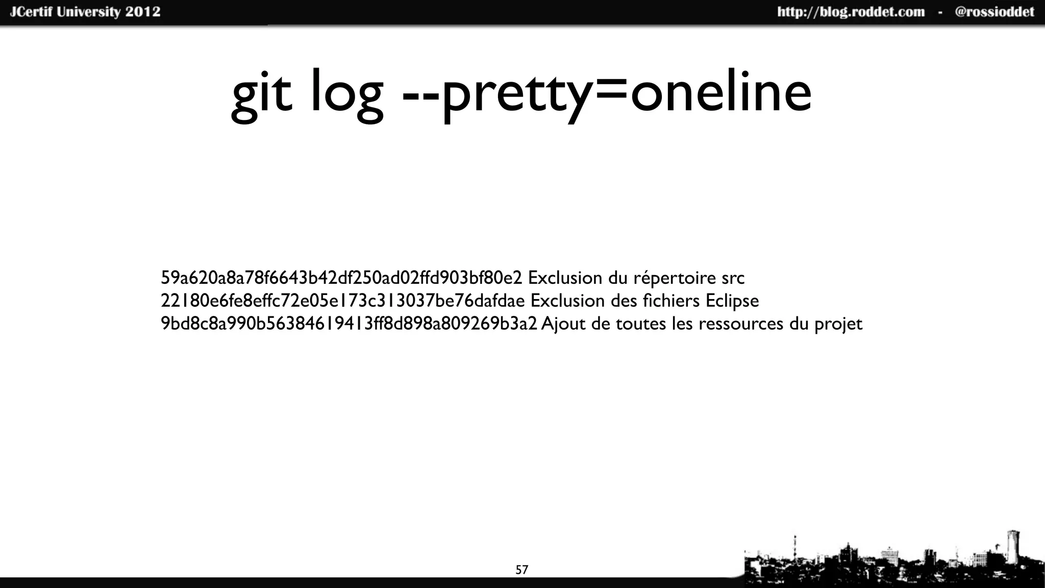 git log --pretty=oneline

59a620a8a78f6643b42df250ad02ffd903bf80e2 Exclusion du répertoire src
22180e6fe8effc72e05e173c313037be76dafdae Exclusion des ﬁchiers Eclipse
9bd8c8a990b56384619413ff8d898a809269b3a2 Ajout de toutes les ressources du projet




                                        57
 