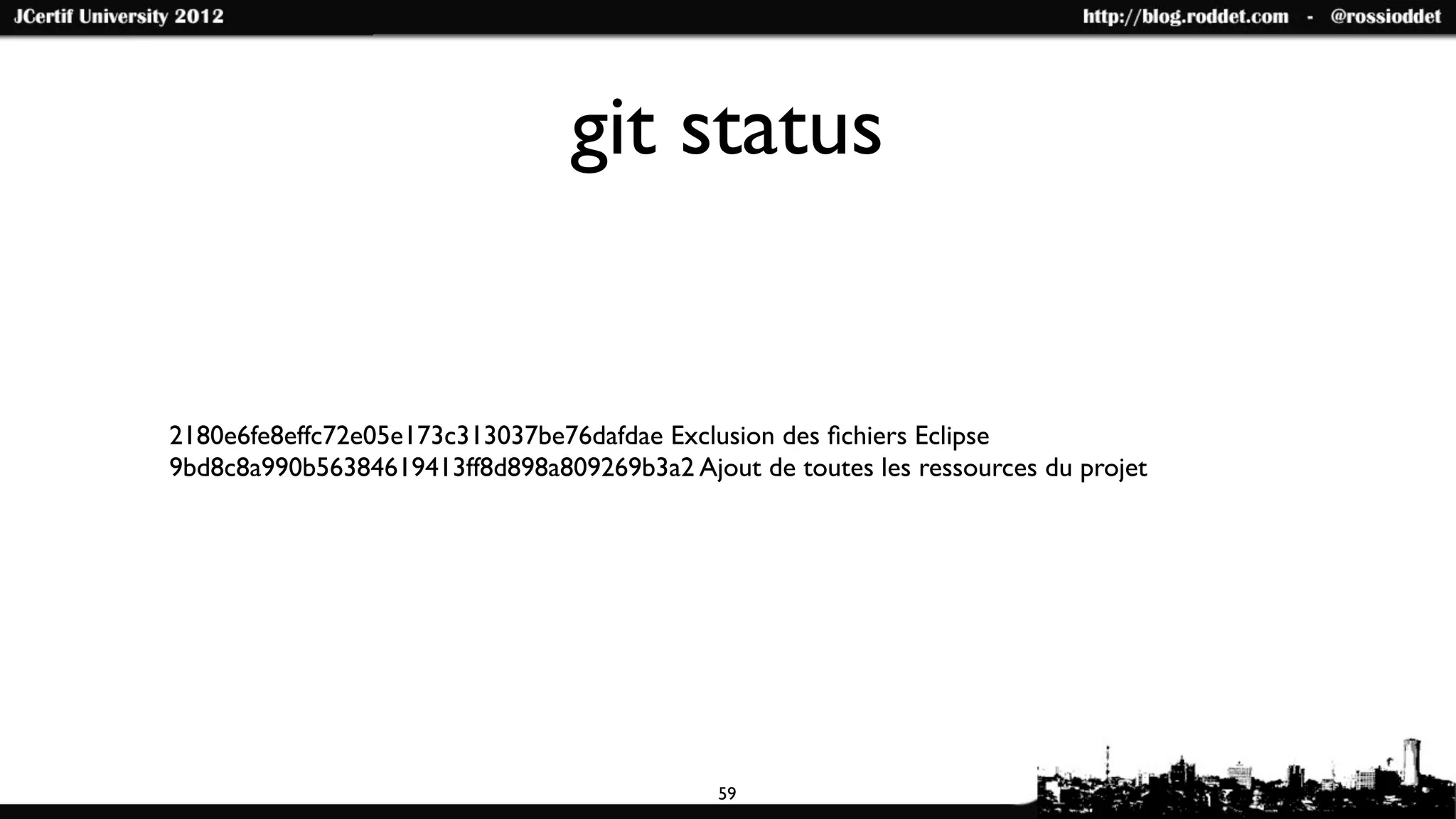 git status


2180e6fe8effc72e05e173c313037be76dafdae Exclusion des ﬁchiers Eclipse
9bd8c8a990b56384619413ff8d898a809269b3a2 Ajout de toutes les ressources du projet




                                             59
 